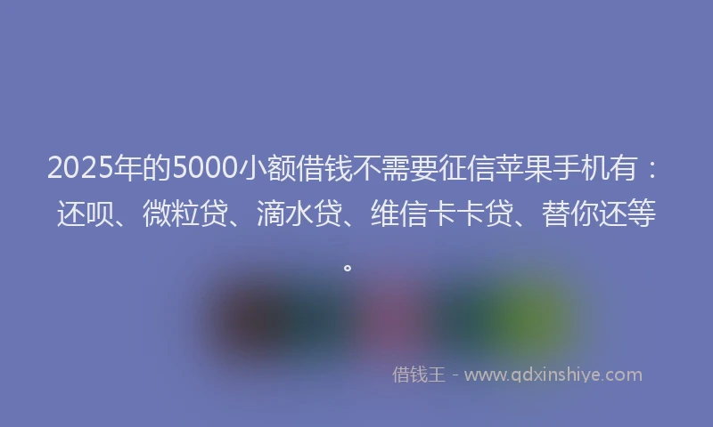 2025年的5000小额借钱不需要征信苹果手机有：还呗、微粒贷、滴水贷、维信卡卡贷、替你还等。