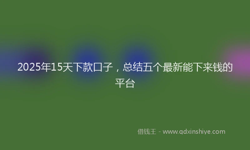 2025年15天下款口子，总结五个最新能下来钱的平台