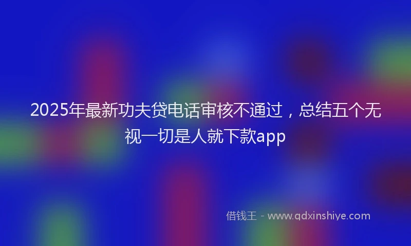 2025年最新功夫贷电话审核不通过，总结五个无视一切是人就下款app