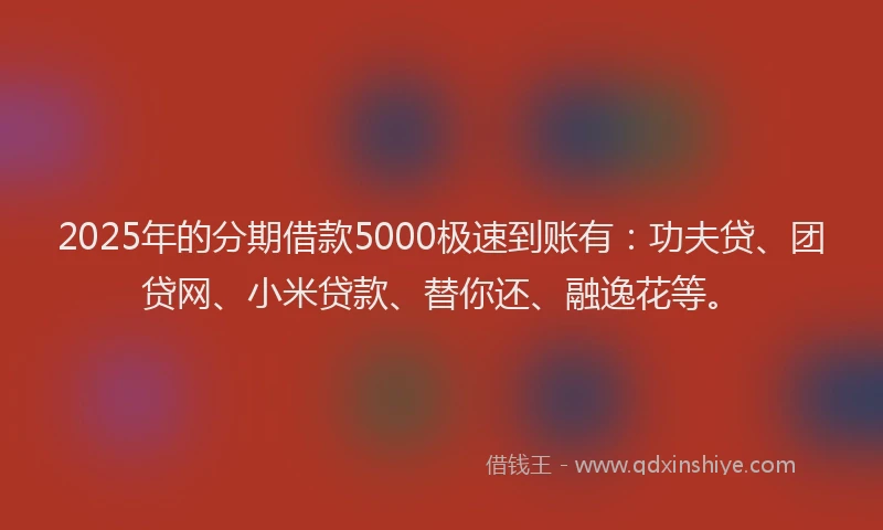 2025年的分期借款5000极速到账有：功夫贷、团贷网、小米贷款、替你还、融逸花等。
