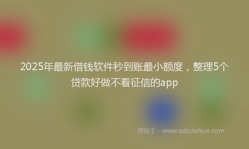 2025年最新借钱软件秒到账最小额度，整理5个贷款好做不看征信的app