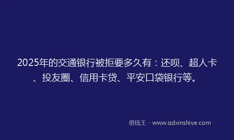 2025年的交通银行被拒要多久有：还呗、超人卡、投友圈、信用卡贷、平安口袋银行等。