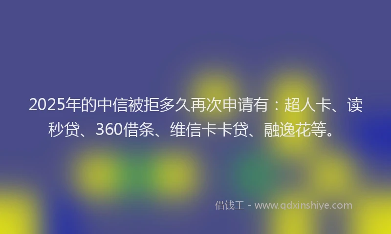 2025年的中信被拒多久再次申请有：超人卡、读秒贷、360借条、维信卡卡贷、融逸花等。