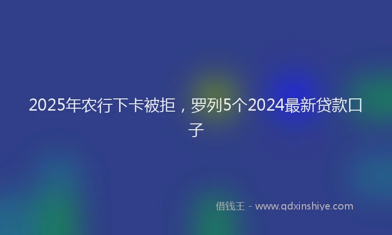 2025年农行下卡被拒，罗列5个2024最新贷款口子
