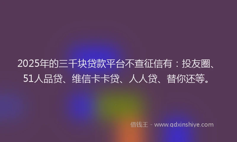 2025年的三千块贷款平台不查征信有：投友圈、51人品贷、维信卡卡贷、人人贷、替你还等。