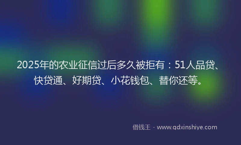 2025年的农业征信过后多久被拒有：51人品贷、快贷通、好期贷、小花钱包、替你还等。