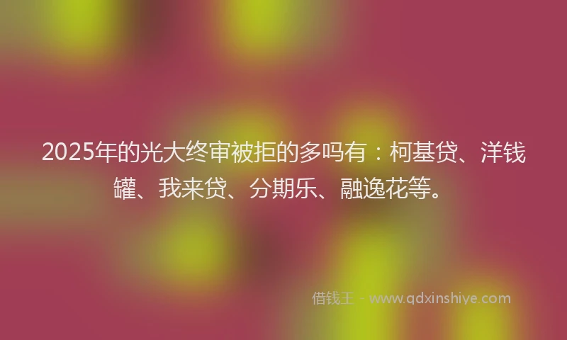 2025年的光大终审被拒的多吗有：柯基贷、洋钱罐、我来贷、分期乐、融逸花等。