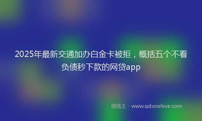 2025年最新交通加办白金卡被拒，概括五个不看负债秒下款的网贷app