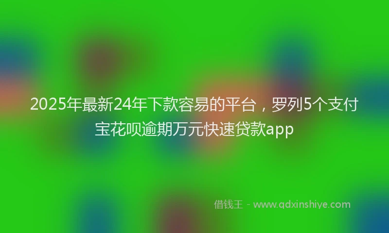 2025年最新24年下款容易的平台，罗列5个支付宝花呗逾期万元快速贷款app