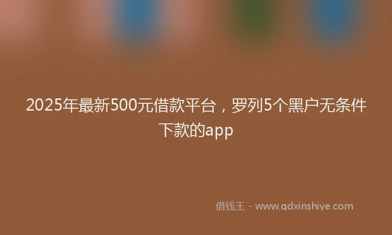 2025年最新500元借款平台，罗列5个黑户无条件下款的app