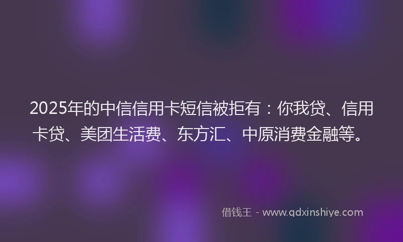 2025年的中信信用卡短信被拒有：你我贷、信用卡贷、美团生活费、东方汇、中原消费金融等。