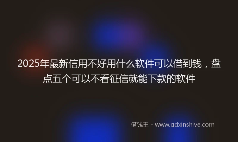 2025年最新信用不好用什么软件可以借到钱，盘点五个可以不看征信就能下款的软件