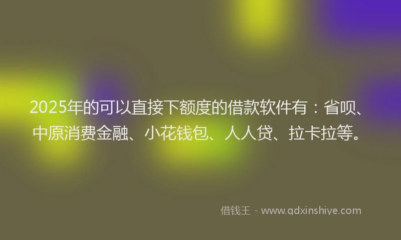 2025年的可以直接下额度的借款软件有：省呗、中原消费金融、小花钱包、人人贷、拉卡拉等。