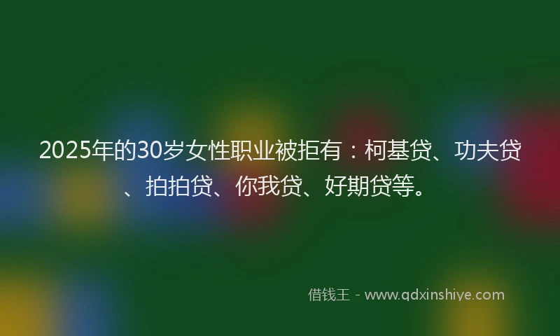 2025年的30岁女性职业被拒有：柯基贷、功夫贷、拍拍贷、你我贷、好期贷等。
