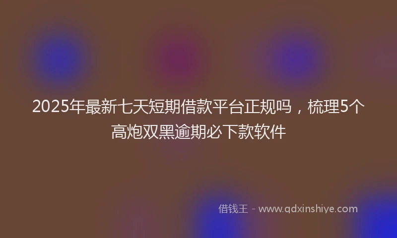 2025年最新七天短期借款平台正规吗，梳理5个高炮双黑逾期必下款软件