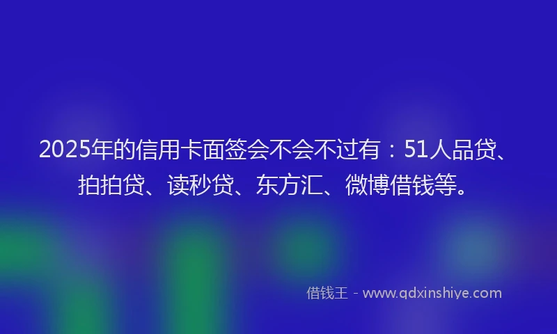 2025年的信用卡面签会不会不过有：51人品贷、拍拍贷、读秒贷、东方汇、微博借钱等。