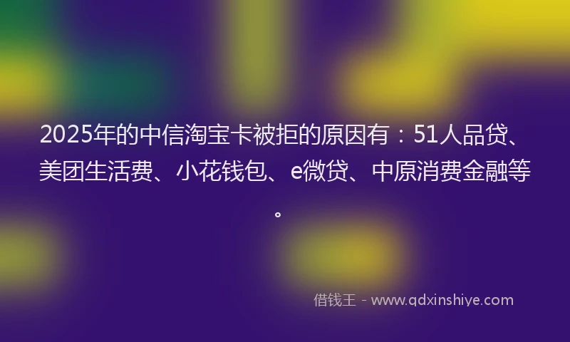 2025年的中信淘宝卡被拒的原因有：51人品贷、美团生活费、小花钱包、e微贷、中原消费金融等。