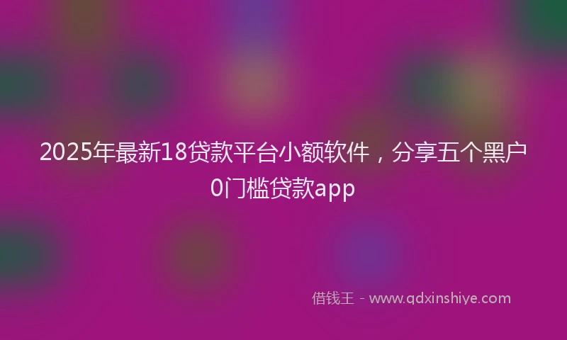 2025年最新18贷款平台小额软件，分享五个黑户0门槛贷款app