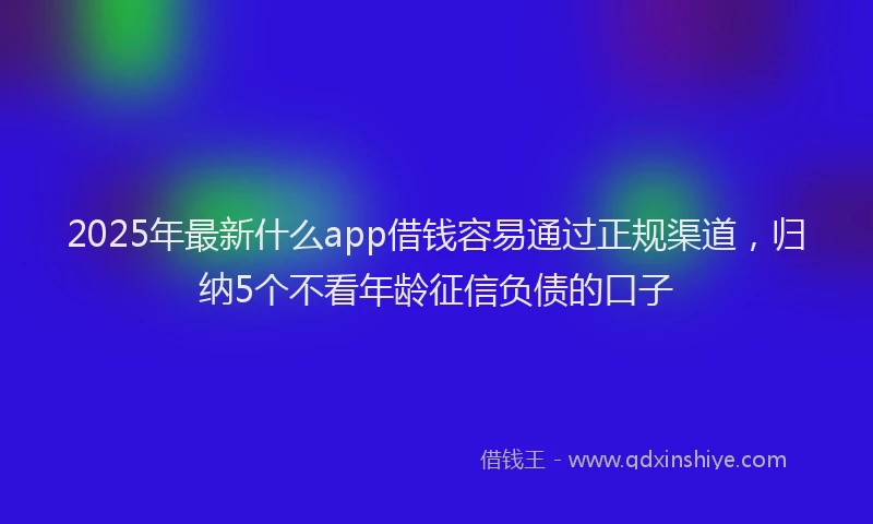 2025年最新什么app借钱容易通过正规渠道，归纳5个不看年龄征信负债的口子