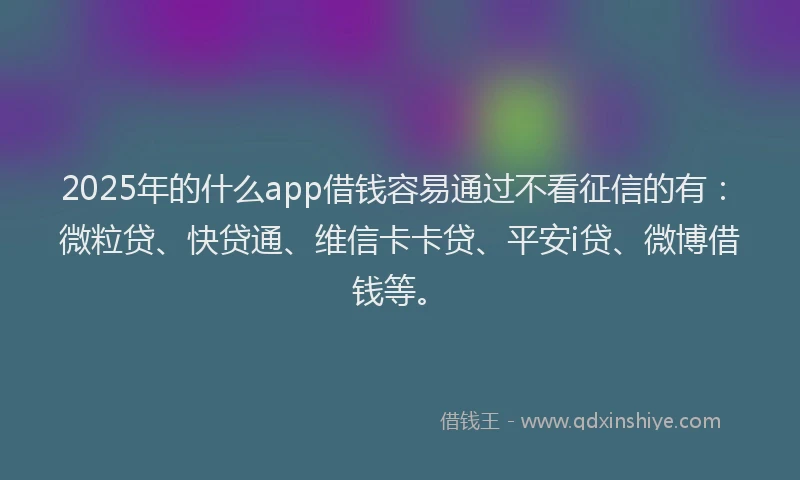 2025年的什么app借钱容易通过不看征信的有：微粒贷、快贷通、维信卡卡贷、平安i贷、微博借钱等。