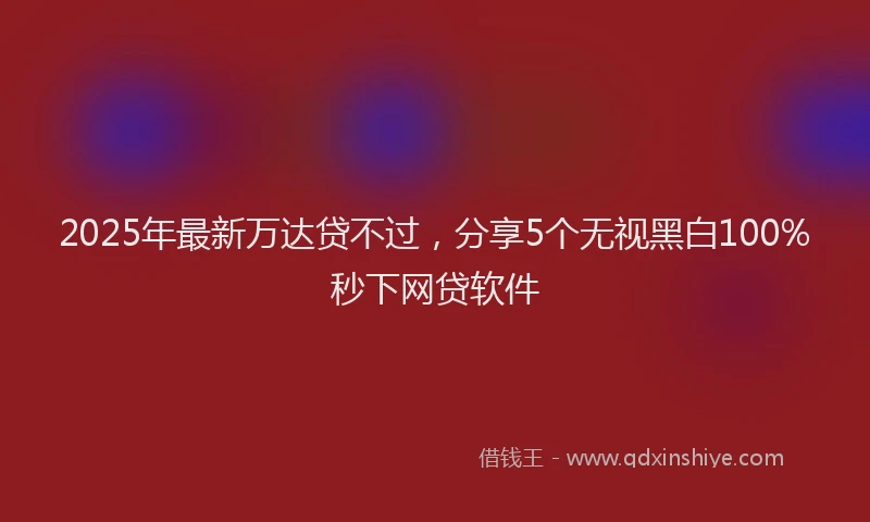 2025年最新万达贷不过，分享5个无视黑白100%秒下网贷软件