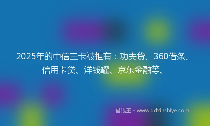 2025年的中信三卡被拒有：功夫贷、360借条、信用卡贷、洋钱罐、京东金融等。