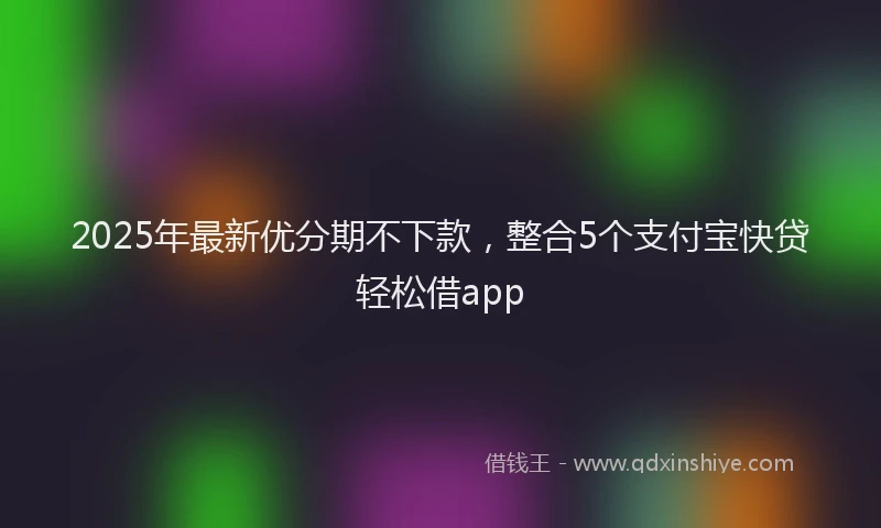 2025年最新优分期不下款，整合5个支付宝快贷轻松借app