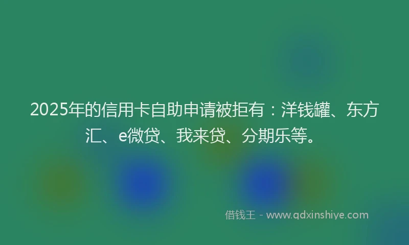2025年的信用卡自助申请被拒有：洋钱罐、东方汇、e微贷、我来贷、分期乐等。