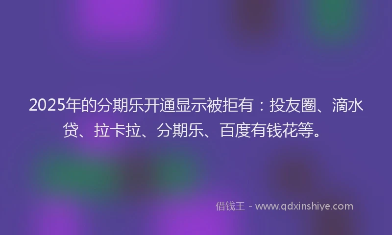 2025年的分期乐开通显示被拒有：投友圈、滴水贷、拉卡拉、分期乐、百度有钱花等。