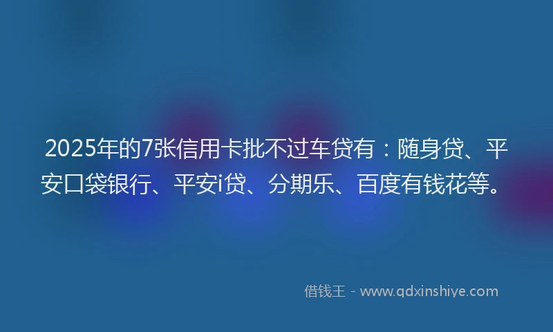 2025年的7张信用卡批不过车贷有：随身贷、平安口袋银行、平安i贷、分期乐、百度有钱花等。