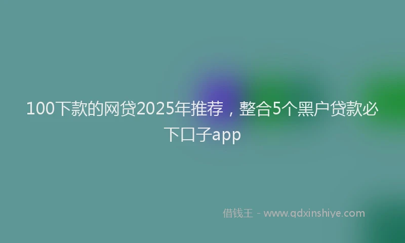 100下款的网贷2025年推荐，整合5个黑户贷款必下口子app