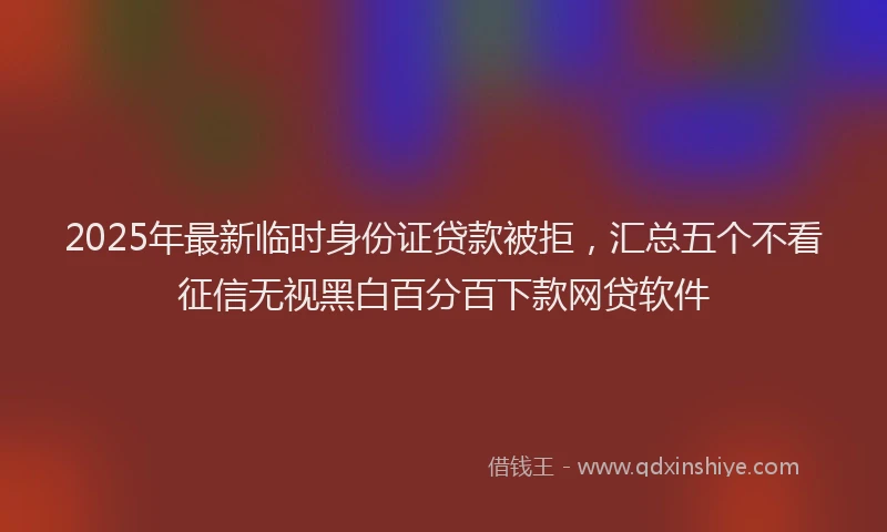 2025年最新临时身份证贷款被拒，汇总五个不看征信无视黑白百分百下款网贷软件