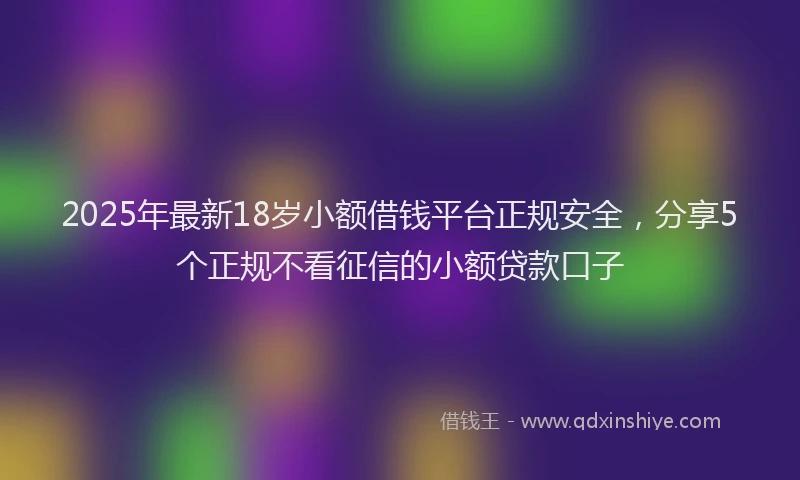 2025年最新18岁小额借钱平台正规安全，分享5个正规不看征信的小额贷款口子