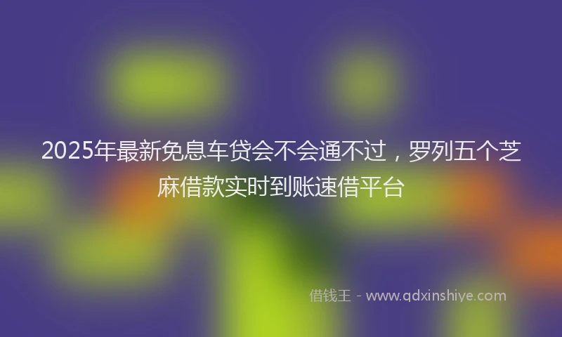 2025年最新免息车贷会不会通不过，罗列五个芝麻借款实时到账速借平台