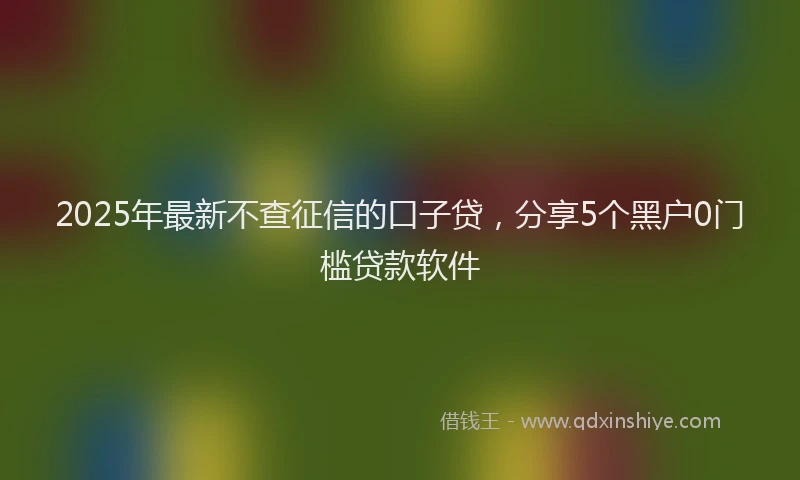 2025年最新不查征信的口子贷，分享5个黑户0门槛贷款软件