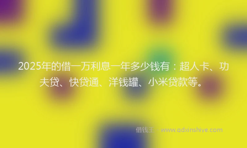 2025年的借一万利息一年多少钱有：超人卡、功夫贷、快贷通、洋钱罐、小米贷款等。
