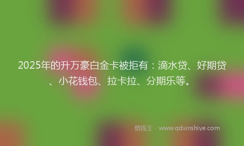 2025年的升万豪白金卡被拒有：滴水贷、好期贷、小花钱包、拉卡拉、分期乐等。