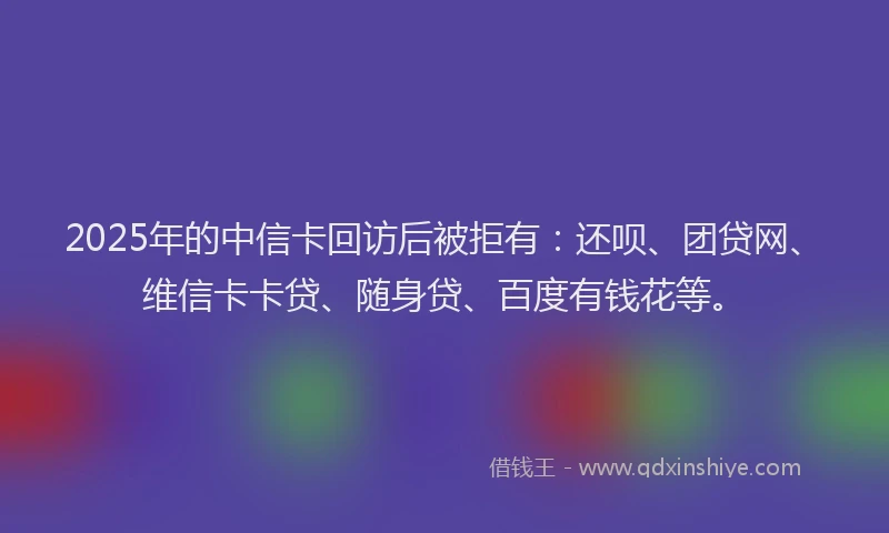2025年的中信卡回访后被拒有：还呗、团贷网、维信卡卡贷、随身贷、百度有钱花等。