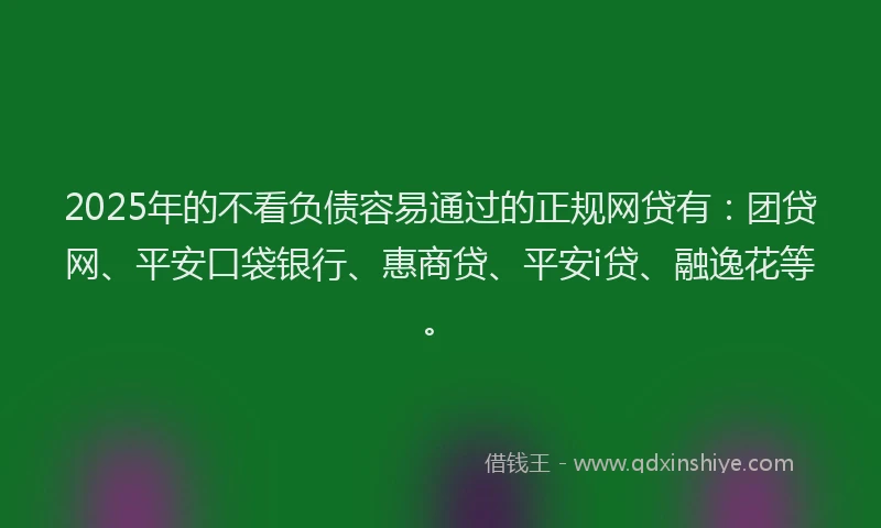 2025年的不看负债容易通过的正规网贷有：团贷网、平安口袋银行、惠商贷、平安i贷、融逸花等。