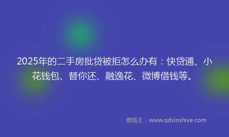 2025年的二手房批贷被拒怎么办有：快贷通、小花钱包、替你还、融逸花、微博借钱等。