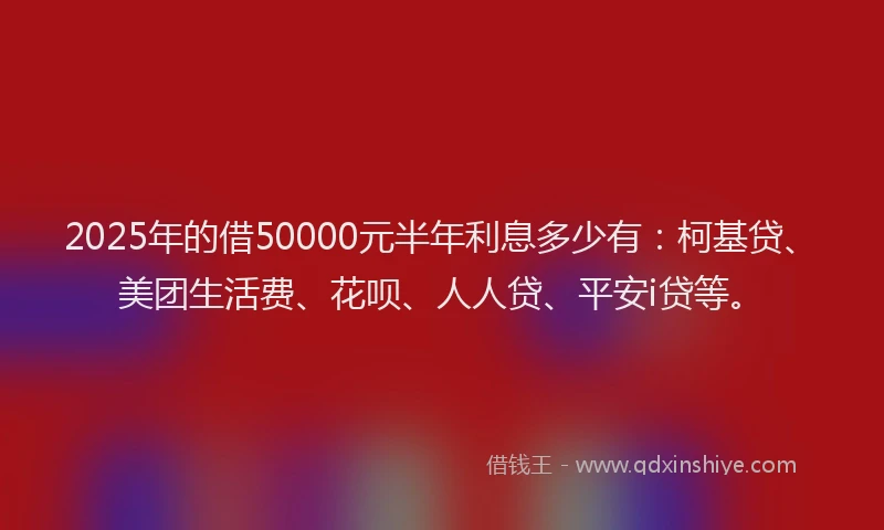 2025年的借50000元半年利息多少有：柯基贷、美团生活费、花呗、人人贷、平安i贷等。