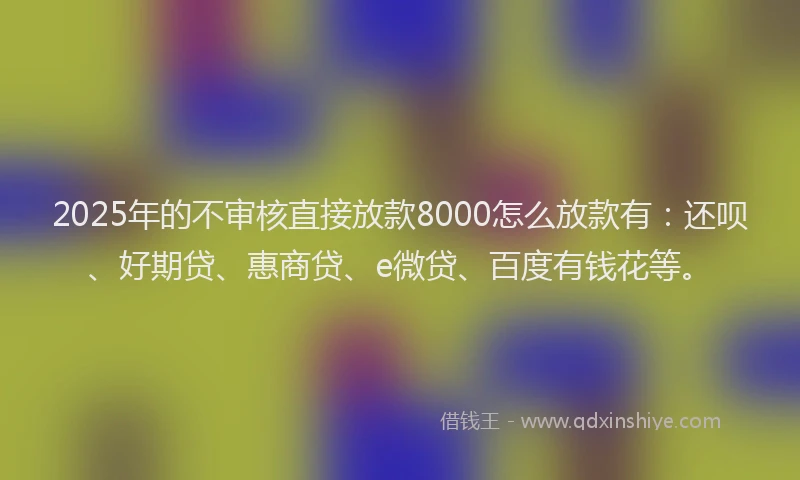 2025年的不审核直接放款8000怎么放款有：还呗、好期贷、惠商贷、e微贷、百度有钱花等。