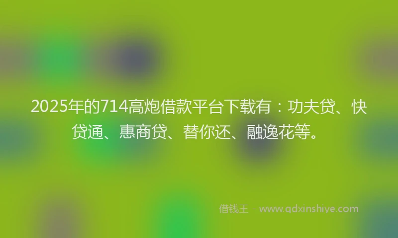 2025年的714高炮借款平台下载有：功夫贷、快贷通、惠商贷、替你还、融逸花等。