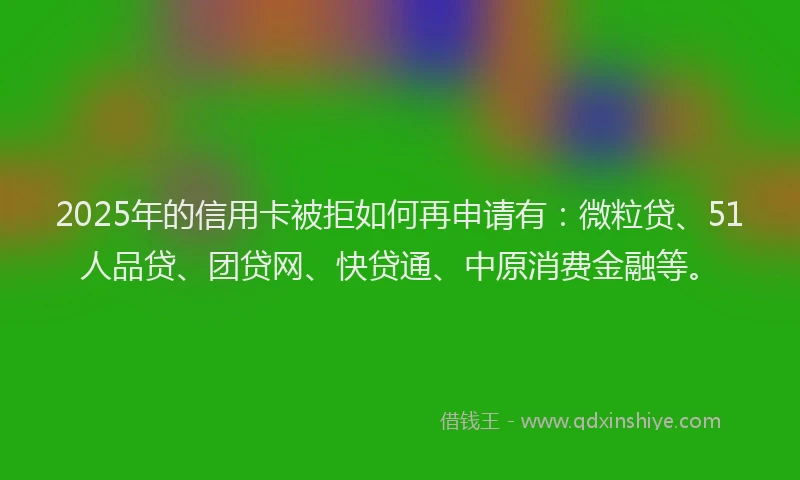 2025年的信用卡被拒如何再申请有：微粒贷、51人品贷、团贷网、快贷通、中原消费金融等。