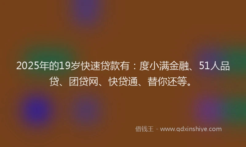 2025年的19岁快速贷款有：度小满金融、51人品贷、团贷网、快贷通、替你还等。