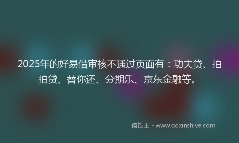 2025年的好易借审核不通过页面有：功夫贷、拍拍贷、替你还、分期乐、京东金融等。