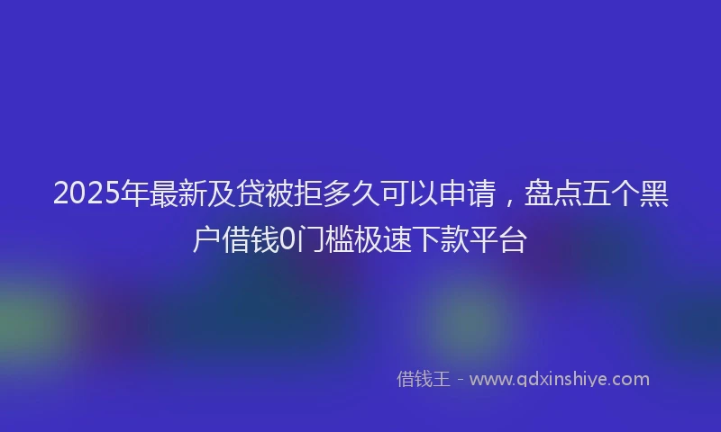 2025年最新及贷被拒多久可以申请，盘点五个黑户借钱0门槛极速下款平台