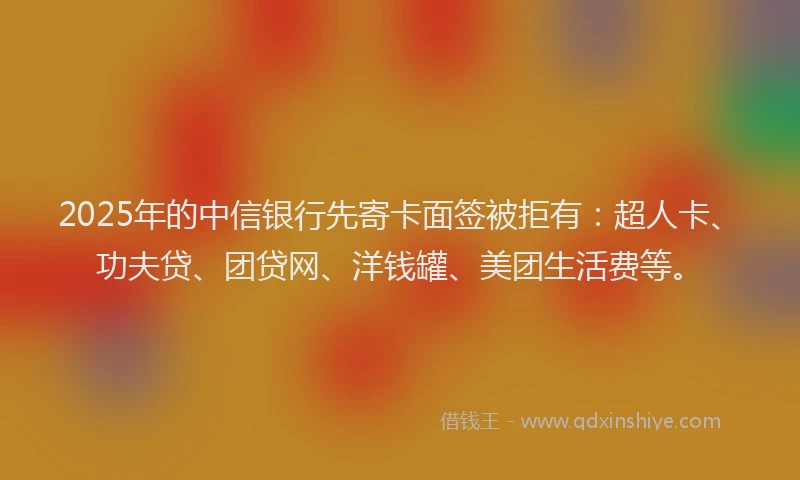 2025年的中信银行先寄卡面签被拒有：超人卡、功夫贷、团贷网、洋钱罐、美团生活费等。