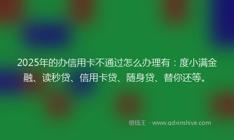 2025年的办信用卡不通过怎么办理有：度小满金融、读秒贷、信用卡贷、随身贷、替你还等。