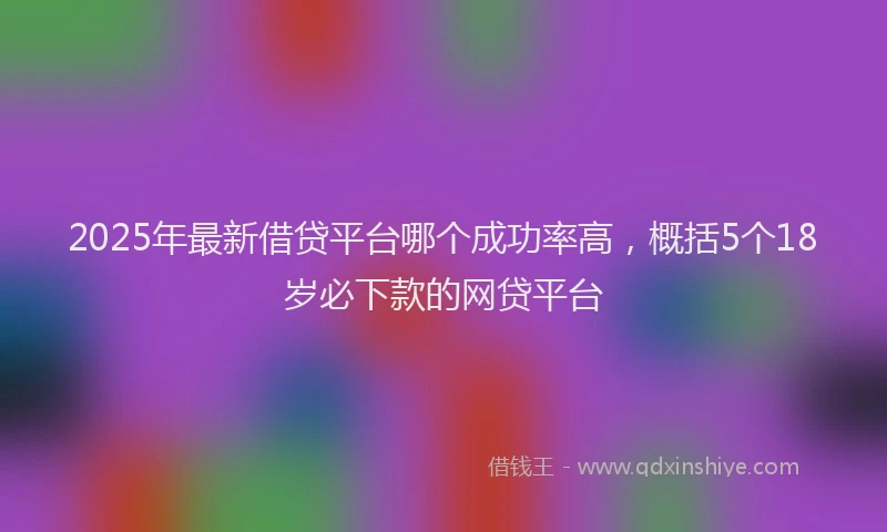2025年最新借贷平台哪个成功率高，概括5个18岁必下款的网贷平台